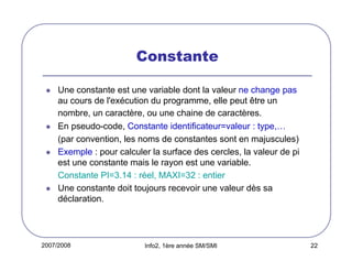 2007/2008 Info2, 1ère année SM/SMI 22
Constante
Une constante est une variable dont la valeur ne change pas
au cours de l'exécution du programme, elle peut être un
nombre, un caractère, ou une chaine de caractères.
En pseudo-code, Constante identificateur=valeur : type,…
(par convention, les noms de constantes sont en majuscules)
Exemple : pour calculer la surface des cercles, la valeur de pi
est une constante mais le rayon est une variable.
Constante PI=3.14 : réel, MAXI=32 : entier
Une constante doit toujours recevoir une valeur dès sa
déclaration.
 