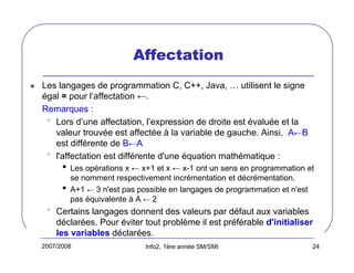 2007/2008 Info2, 1ère année SM/SMI 24
AffectationAffectationAffectationAffectation
Les langages de programmation C, C++, Java, … utilisent le signe
égal = pour l’affectation ←.
Remarques :
• Lors d’une affectation, l’expression de droite est évaluée et la
valeur trouvée est affectée à la variable de gauche. Ainsi, A←B
est différente de B←A
• l'affectation est différente d'une équation mathématique :
• Les opérations x ← x+1 et x ← x-1 ont un sens en programmation et
se nomment respectivement incrémentation et décrémentation.
• A+1 ← 3 n'est pas possible en langages de programmation et n'est
pas équivalente à A ← 2
• Certains langages donnent des valeurs par défaut aux variables
déclarées. Pour éviter tout problème il est préférable d'initialiser
les variables déclarées.
 