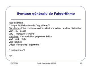 2007/2008 Info2, 1ère année SM/SMI 25
Syntaxe générale de l’algorithme
Algo exemple
/* La partie déclaration de l’algorithme */
Constantes // les constantes nécessitent une valeur dès leur déclaration
var1←20 : entier
var2←"bonjour!" : chaîne
Variables // les variables proprement dites
var3, var4 : réels
var5 : chaîne
Début // corps de l’algorithme
/* instructions */
Fin
 