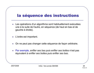 2007/2008 Info2, 1ère année SM/SMI 26
la séquence des instructions
Les opérations d'un algorithme sont habituellement exécutées
une à la suite de l'autre, en séquence (de haut en bas et de
gauche à droite).
L'ordre est important.
On ne peut pas changer cette séquence de façon arbitraire.
Par exemple, enfiler ses bas puis enfiler ses bottes n’est pas
équivalent à enfiler ses bottes puis enfiler ses bas.
Fiche 2.6
 