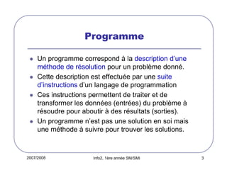 2007/2008 Info2, 1ère année SM/SMI 3
Programme
Un programme correspond à la description d’une
méthode de résolution pour un problème donné.
Cette description est effectuée par une suite
d’instructions d’un langage de programmation
Ces instructions permettent de traiter et de
transformer les données (entrées) du problème à
résoudre pour aboutir à des résultats (sorties).
Un programme n’est pas une solution en soi mais
une méthode à suivre pour trouver les solutions.
 