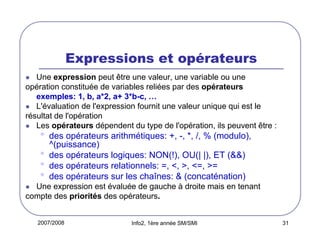 2007/2008 Info2, 1ère année SM/SMI 31
Expressions et opérateurs
Une expression peut être une valeur, une variable ou une
opération constituée de variables reliées par des opérateurs
exemples: 1, b, a*2, a+ 3*b-c, …
L'évaluation de l'expression fournit une valeur unique qui est le
résultat de l'opération
Les opérateurs dépendent du type de l'opération, ils peuvent être :
• des opérateurs arithmétiques: +, -, *, /, % (modulo),
^(puissance)
• des opérateurs logiques: NON(!), OU(| |), ET (&&)
• des opérateurs relationnels: =, <, >, <=, >=
• des opérateurs sur les chaînes: & (concaténation)
Une expression est évaluée de gauche à droite mais en tenant
compte des priorités des opérateurs.
 