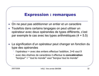2007/2008 Info2, 1ère année SM/SMI 32
Expression : remarques
On ne peut pas additionner un entier et un caractère
Toutefois dans certains langages on peut utiliser un
opérateur avec deux opérandes de types différents, c’est
par exemple le cas avec les types arithmétiques (4 + 5.5)
La signification d’un opérateur peut changer en fonction du
type des opérandes
• l’opérateur + avec des entiers effectue l’addition, 3+6 vaut 9
• avec des chaînes de caractères il effectue la concaténation
"bonjour" + " tout le monde" vaut "bonjour tout le monde"
 
