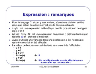 2007/2008 Info2, 1ère année SM/SMI 33
Expression : remarques
Pour le langage C, si x et y sont entiers, x/y est une division entière
alors que si l’un des deux ne l’est pas la division est réelle
x+y/z : est une expression arithmétique dont le type dépend des types
de x, y et z
(x>y) | | !(x=y+1) : est une expression booléenne (| | dénote l’opérateur
logique ou et ! Dénote la négation)
Avant d’utiliser une variable dans une expression, il est nécessaire
qu’une valeur lui ait été affectée.
La valeur de l’expression est évaluée au moment de l’affectation
• x 4
• y 6
• z x+y
• Ecrire(z) 10
• y 20
• Ecrire(z) 10 la modification de y après affectation n’a
aucun effet sur la valeur de z
 