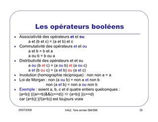 2007/2008 Info2, 1ère année SM/SMI 35
Les opérateurs booléens
Associativité des opérateurs et et ou
a et (b et c) = (a et b) et c
Commutativité des opérateurs et et ou
a et b = b et a
a ou b = b ou a
Distributivité des opérateurs et et ou
a ou (b et c) = (a ou b) et (a ou c)
a et (b ou c) = (a et b) ou (a et c)
Involution (homographie réciproque) : non non a = a
Loi de Morgan : non (a ou b) = non a et non b
non (a et b) = non a ou non b
Exemple : soient a, b, c et d quatre entiers quelconques :
(a<b)| |((a>=b)&&(c==d)) (a<b)| |(c==d)
car (a<b)| |(!(a<b)) est toujours vraie
 