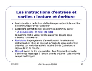 2007/2008 Info2, 1ère année SM/SMI 37
Les instructions dLes instructions dLes instructions dLes instructions d’’’’entrentrentrentréééées etes etes etes et
sorties : lecture etsorties : lecture etsorties : lecture etsorties : lecture et éééécriturecriturecriturecriture
Les instructions de lecture et d'écriture permettent à la machine
de communiquer avec l'utilisateur
La lecture permet d'entrer des donnés à partir du clavier
• En pseudo-code, on note: lire (var)
la machine met la valeur entrée au clavier dans la zone
mémoire nommée var
Remarque: Le programme s'arrête lorsqu'il rencontre une
instruction Lire et ne se poursuit qu'après la saisie de l’entrée
attendue par le clavier et de la touche Entrée (cette touche
signale la fin de l’entrée)
Conseil: Avant de lire une variable, il est fortement conseillé
d’écrire des messages à l’écran, afin de prévenir l’utilisateur de
ce qu’il doit frapper
 