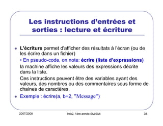 2007/2008 Info2, 1ère année SM/SMI 38
Les instructions dLes instructions dLes instructions dLes instructions d’’’’entrentrentrentréééées etes etes etes et
sorties : lecture etsorties : lecture etsorties : lecture etsorties : lecture et éééécriturecriturecriturecriture
L'écriture permet d'afficher des résultats à l'écran (ou de
les écrire dans un fichier)
• En pseudo-code, on note: écrire (liste d’expressions)
la machine affiche les valeurs des expressions décrite
dans la liste.
Ces instructions peuvent être des variables ayant des
valeurs, des nombres ou des commentaires sous forme de
chaines de caractères.
Exemple : écrire(a, b+2, "Message")
 