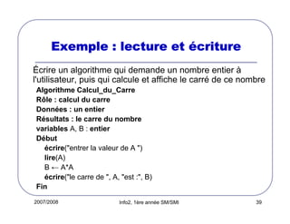 2007/2008 Info2, 1ère année SM/SMI 39
Exemple : lecture etExemple : lecture etExemple : lecture etExemple : lecture et éééécriturecriturecriturecriture
Écrire un algorithme qui demande un nombre entier à
l'utilisateur, puis qui calcule et affiche le carré de ce nombre
Algorithme Calcul_du_Carre
Rôle : calcul du carre
Données : un entier
Résultats : le carre du nombre
variables A, B : entier
Début
écrire("entrer la valeur de A ")
lire(A)
B ← A*A
écrire("le carre de ", A, "est :", B)
Fin
 