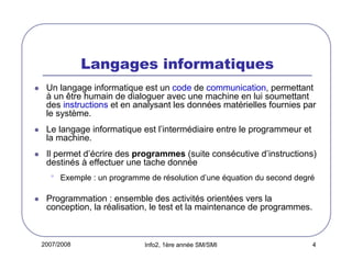 2007/2008 Info2, 1ère année SM/SMI 4
Langages informatiques
Un langage informatique est un code de communication, permettant
à un être humain de dialoguer avec une machine en lui soumettant
des instructions et en analysant les données matérielles fournies par
le système.
Le langage informatique est l’intermédiaire entre le programmeur et
la machine.
Il permet d’écrire des programmes (suite consécutive d’instructions)
destinés à effectuer une tache donnée
• Exemple : un programme de résolution d’une équation du second degré
Programmation : ensemble des activités orientées vers la
conception, la réalisation, le test et la maintenance de programmes.
 