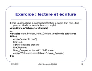 2007/2008 Info2, 1ère année SM/SMI 40
Exercice : lecture etExercice : lecture etExercice : lecture etExercice : lecture et éééécriturecriturecriturecriture
Écrire un algorithme qui permet d’effectuer la saisie d’un nom, d’un
prénom et affiche ensuite le nom complet
Algorithme AffichageNomComplet
…
variables Nom, Prenom, Nom_Complet : chaîne de caractères
Début
écrire("entrez le nom")
lire(Nom)
écrire("entrez le prénom")
lire(Prenom)
Nom_Complet ← Nom & " " & Prenom
écrire("Votre nom complet est : ", Nom_Complet)
Fin
 