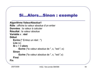 2007/2008 Info2, 1ère année SM/SMI 44
SiSiSiSi…………AlorsAlorsAlorsAlors…………Sinon : exempleSinon : exempleSinon : exempleSinon : exemple
Algorithme ValeurAbsolue1
Rôle : affiche la valeur absolue d’un entier
Données : la valeur à calculer
Résultat : la valeur absolue
Variable x : réel
Début
Ecrire (" Entrez un réel : ")
Lire (x)
Si x < 0 alors
Ecrire ("la valeur absolue de ", x, "est:",-x)
Sinon
Ecrire ("la valeur absolue de ", x, "est:",x)
Finsi
Fin
 