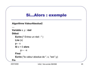 2007/2008 Info2, 1ère année SM/SMI 45
SiSiSiSi…………Alors : exempleAlors : exempleAlors : exempleAlors : exemple
Algorithme ValeurAbsolue2
…
Variable x, y : réel
Début
Ecrire (" Entrez un réel : " )
Lire (x)
y← x
Si x < 0 alors
y ← -x
Finsi
Ecrire ("la valeur absolue de ", x, "est:",y)
Fin
 