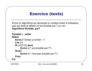 2007/2008 Info2, 1ère année SM/SMI 46
Exercice (tests)Exercice (tests)Exercice (tests)Exercice (tests)
Écrire un algorithme qui demande un nombre entier à l'utilisateur,
puis qui teste et affiche s'il est divisible par 7 ou non
Algorithme Divsible_par7
…
Variable n : entier
Début
Ecrire (" Entrez un entier : ")
Lire (n)
Si (n%7=0) alors
Ecrire (n," est divisible par 7")
Sinon
Ecrire (n," n'est pas divisible par 7")
Finsi
Fin
 