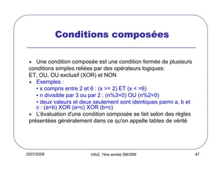 2007/2008 Info2, 1ère année SM/SMI 47
Conditions composConditions composConditions composConditions composééééeseseses
Une condition composée est une condition formée de plusieurs
conditions simples reliées par des opérateurs logiques:
ET, OU, OU exclusif (XOR) et NON
Exemples :
• x compris entre 2 et 6 : (x >= 2) ET (x < =6)
• n divisible par 3 ou par 2 : (n%3=0) OU (n%2=0)
• deux valeurs et deux seulement sont identiques parmi a, b et
c : (a=b) XOR (a=c) XOR (b=c)
L'évaluation d'une condition composée se fait selon des règles
présentées généralement dans ce qu'on appelle tables de vérité
 