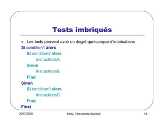 2007/2008 Info2, 1ère année SM/SMI 48
Tests imbriquTests imbriquTests imbriquTests imbriquééééssss
Les tests peuvent avoir un degré quelconque d'imbrications
Si condition1 alors
Si condition2 alors
instructionsA
Sinon
instructionsB
Finsi
Sinon
Si condition3 alors
instructionsC
Finsi
Finsi
 