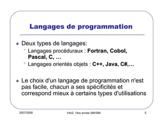 2007/2008 Info2, 1ère année SM/SMI 5
Langages de programmationLangages de programmationLangages de programmationLangages de programmation
Deux types de langages:
• Langages procéduraux : Fortran, Cobol,Fortran, Cobol,
Pascal, C,Pascal, C, ……
• Langages orientés objets : C++, Java, C#,C++, Java, C#,……
Le choix d'un langage de programmation n'est
pas facile, chacun a ses spécificités et
correspond mieux à certains types d'utilisations
 