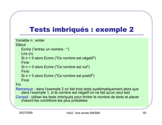 2007/2008 Info2, 1ère année SM/SMI 50
Tests imbriquTests imbriquTests imbriquTests imbriquéééés : exemple 2s : exemple 2s : exemple 2s : exemple 2
Variable n : entier
Début
Ecrire ("entrez un nombre : ")
Lire (n)
Si n < 0 alors Ecrire ("Ce nombre est négatif")
Finsi
Si n = 0 alors Ecrire ("Ce nombre est nul")
Finsi
Si n > 0 alors Ecrire ("Ce nombre est positif")
Finsi
Fin
Remarque : dans l’exemple 2 on fait trois tests systématiquement alors que
dans l’exemple 1, si le nombre est négatif on ne fait qu'un seul test
Conseil : utiliser les tests imbriqués pour limiter le nombre de tests et placer
d'abord les conditions les plus probables
 
