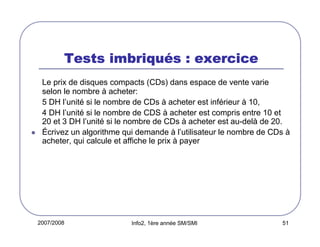 2007/2008 Info2, 1ère année SM/SMI 51
Tests imbriquTests imbriquTests imbriquTests imbriquéééés : exercices : exercices : exercices : exercice
Le prix de disques compacts (CDs) dans espace de vente varie
selon le nombre à acheter:
5 DH l’unité si le nombre de CDs à acheter est inférieur à 10,
4 DH l’unité si le nombre de CDS à acheter est compris entre 10 et
20 et 3 DH l’unité si le nombre de CDs à acheter est au-delà de 20.
Écrivez un algorithme qui demande à l’utilisateur le nombre de CDs à
acheter, qui calcule et affiche le prix à payer
 