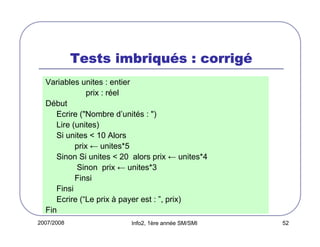 2007/2008 Info2, 1ère année SM/SMI 52
Tests imbriquTests imbriquTests imbriquTests imbriquéééés : corrigs : corrigs : corrigs : corrigéééé
Variables unites : entier
prix : réel
Début
Ecrire ("Nombre d’unités : ")
Lire (unites)
Si unites < 10 Alors
prix ← unites*5
Sinon Si unites < 20 alors prix ← unites*4
Sinon prix ← unites*3
Finsi
Finsi
Ecrire (“Le prix à payer est : ”, prix)
Fin
 