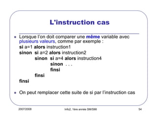 2007/2008 Info2, 1ère année SM/SMI 54
L'instruction cas
Lorsque l’on doit comparer une même variable avec
plusieurs valeurs, comme par exemple :
si a=1 alors instruction1
sinon si a=2 alors instruction2
sinon si a=4 alors instruction4
sinon . . .
finsi
finsi
finsi
On peut remplacer cette suite de si par l’instruction cas
 
