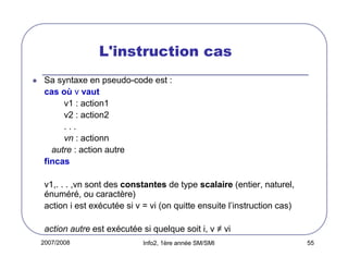 2007/2008 Info2, 1ère année SM/SMI 55
L'instruction cas
Sa syntaxe en pseudo-code est :
cas où v vaut
v1 : action1
v2 : action2
. . .
vn : actionn
autre : action autre
fincas
v1,. . . ,vn sont des constantes de type scalaire (entier, naturel,
énuméré, ou caractère)
action i est exécutée si v = vi (on quitte ensuite l’instruction cas)
action autre est exécutée si quelque soit i, v ≠ vi
 