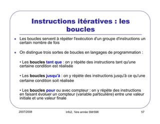 2007/2008 Info2, 1ère année SM/SMI 57
Instructions itInstructions itInstructions itInstructions itéééératives : lesratives : lesratives : lesratives : les
bouclesbouclesbouclesboucles
Les boucles servent à répéter l'exécution d'un groupe d'instructions un
certain nombre de fois
On distingue trois sortes de boucles en langages de programmation :
• Les boucles tant que : on y répète des instructions tant qu'une
certaine condition est réalisée
• Les boucles jusqu'à : on y répète des instructions jusqu'à ce qu'une
certaine condition soit réalisée
• Les boucles pour ou avec compteur : on y répète des instructions
en faisant évoluer un compteur (variable particulière) entre une valeur
initiale et une valeur finale
 