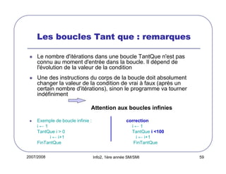 2007/2008 Info2, 1ère année SM/SMI 59
Les boucles Tant que : remarquesLes boucles Tant que : remarquesLes boucles Tant que : remarquesLes boucles Tant que : remarques
Le nombre d'itérations dans une boucle TantQue n'est pas
connu au moment d'entrée dans la boucle. Il dépend de
l'évolution de la valeur de la condition
Une des instructions du corps de la boucle doit absolument
changer la valeur de la condition de vrai à faux (après un
certain nombre d'itérations), sinon le programme va tourner
indéfiniment
Attention aux boucles infinies
Exemple de boucle infinie : correction
i ← 1 i ← 1
TantQue i > 0 TantQue i <100
i ← i+1 i ← i+1
FinTantQue FinTantQue
 