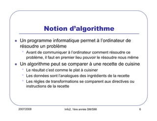 2007/2008 Info2, 1ère année SM/SMI 6
Notion d’algorithme
Un programme informatique permet à l’ordinateur de
résoudre un problème
• Avant de communiquer à l’ordinateur comment résoudre ce
problème, il faut en premier lieu pouvoir le résoudre nous même
Un algorithme peut se comparer à une recette de cuisine
• Le résultat c’est comme le plat à cuisiner
• Les données sont l’analogues des ingrédients de la recette
• Les règles de transformations se comparent aux directives ou
instructions de la recette
 