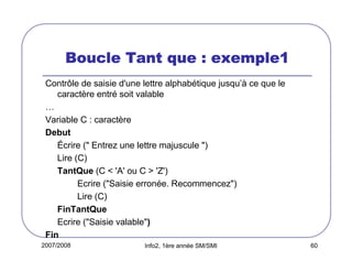 2007/2008 Info2, 1ère année SM/SMI 60
Boucle Tant que : exemple1Boucle Tant que : exemple1Boucle Tant que : exemple1Boucle Tant que : exemple1
Contrôle de saisie d'une lettre alphabétique jusqu’à ce que le
caractère entré soit valable
…
Variable C : caractère
Debut
Écrire (" Entrez une lettre majuscule ")
Lire (C)
TantQue (C < 'A' ou C > 'Z')
Ecrire ("Saisie erronée. Recommencez")
Lire (C)
FinTantQue
Ecrire ("Saisie valable")
Fin
 