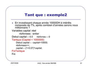 2007/2008 Info2, 1ère année SM/SMI 61
Tant que : exemple2
En investissant chaque année 10000DH à intérêts
composés de 7%, après combien d’années serons nous
millionnaire ?
Variables capital :réel
nbAnnees : entier
Debut capital ←0.0 nbAnnes ←0
Tantque (Capital < 1000000)
Debut capital ← capital+10000;
nbAnnees++;
capital ←(1+0.07)*capital;
FinTantque
Fin
 