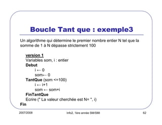 2007/2008 Info2, 1ère année SM/SMI 62
Boucle Tant que : exemple3Boucle Tant que : exemple3Boucle Tant que : exemple3Boucle Tant que : exemple3
Un algorithme qui détermine le premier nombre entier N tel que la
somme de 1 à N dépasse strictement 100
version 1
Variables som, i : entier
Debut
i ← 0
som← 0
TantQue (som <=100)
i ← i+1
som ← som+i
FinTantQue
Ecrire (" La valeur cherchée est N= ", i)
Fin
 
