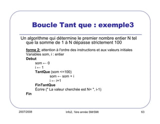 2007/2008 Info2, 1ère année SM/SMI 63
Boucle Tant que : exemple3Boucle Tant que : exemple3Boucle Tant que : exemple3Boucle Tant que : exemple3
Un algorithme qui détermine le premier nombre entier N tel
que la somme de 1 à N dépasse strictement 100
forme 2: attention à l'ordre des instructions et aux valeurs initiales
Variables som, i : entier
Debut
som ← 0
i ← 1
TantQue (som <=100)
som ← som + i
i ← i+1
FinTantQue
Écrire (" La valeur cherchée est N= ", i-1)
Fin
 