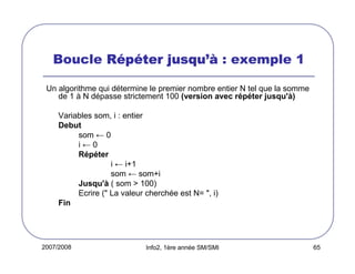 2007/2008 Info2, 1ère année SM/SMI 65
Boucle RRRRééééppppééééter jusquter jusquter jusquter jusqu’à’à’à’à : exemple 1
Un algorithme qui détermine le premier nombre entier N tel que la somme
de 1 à N dépasse strictement 100 (version avec répéter jusqu'à)
Variables som, i : entier
Debut
som ← 0
i ← 0
Répéter
i ← i+1
som ← som+i
Jusqu'à ( som > 100)
Ecrire (" La valeur cherchée est N= ", i)
Fin
 