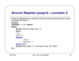 2007/2008 Info2, 1ère année SM/SMI 66
Boucle RRRRééééppppééééter jusquter jusquter jusquter jusqu’à’à’à’à : exemple 2
Ecrire un algorithme qui compte le nombre de bits nécessaires pour coder
en binaire un entier n.
Solution :
Variables i, n, nb : entiers
Debut
Ecrire(" Entrer la valeur de n :")
lire(n)
i n
nb 0
Répéter
i i/2
nb nb + 1
jusqu’à (i=0)
Ecrire("Pour coder ",n," en binaire il faut ",nb, "bits")
Fin
 
