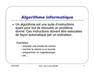 2007/2008 Info2, 1ère année SM/SMI 7
Algorithme informatique
Un algorithme est une suite d’instructions
ayant pour but de résoudre un problème
donné. Ces instructions doivent être exécutées
de façon automatique par un ordinateur.
Exemples:
– préparer une recette de cuisine
– montrer le chemin à un touriste
– programmer un magnétoscope
– etc ...
 