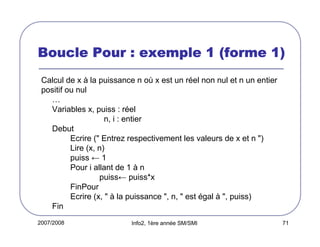 2007/2008 Info2, 1ère année SM/SMI 71
Boucle Pour : exemple 1 (forme 1)Boucle Pour : exemple 1 (forme 1)Boucle Pour : exemple 1 (forme 1)Boucle Pour : exemple 1 (forme 1)
Calcul de x à la puissance n où x est un réel non nul et n un entier
positif ou nul
…
Variables x, puiss : réel
n, i : entier
Debut
Ecrire (" Entrez respectivement les valeurs de x et n ")
Lire (x, n)
puiss ← 1
Pour i allant de 1 à n
puiss← puiss*x
FinPour
Ecrire (x, " à la puissance ", n, " est égal à ", puiss)
Fin
 