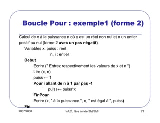 2007/2008 Info2, 1ère année SM/SMI 72
Boucle Pour : exemple1 (forme 2)Boucle Pour : exemple1 (forme 2)Boucle Pour : exemple1 (forme 2)Boucle Pour : exemple1 (forme 2)
Calcul de x à la puissance n où x est un réel non nul et n un entier
positif ou nul (forme 2 avec un pas négatif)
Variables x, puiss : réel
n, i : entier
Debut
Ecrire (" Entrez respectivement les valeurs de x et n ")
Lire (x, n)
puiss ← 1
Pour i allant de n à 1 par pas -1
puiss← puiss*x
FinPour
Ecrire (x, " à la puissance ", n, " est égal à ", puiss)
Fin
 