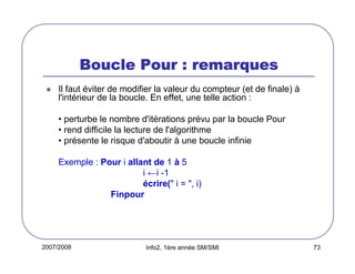 2007/2008 Info2, 1ère année SM/SMI 73
Boucle Pour : remarquesBoucle Pour : remarquesBoucle Pour : remarquesBoucle Pour : remarques
Il faut éviter de modifier la valeur du compteur (et de finale) à
l'intérieur de la boucle. En effet, une telle action :
• perturbe le nombre d'itérations prévu par la boucle Pour
• rend difficile la lecture de l'algorithme
• présente le risque d'aboutir à une boucle infinie
Exemple : Pour i allant de 1 à 5
i ←i -1
écrire(" i = ", i)
Finpour
 