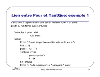 2007/2008 Info2, 1ère année SM/SMI 75
Lien entre Pour etLien entre Pour etLien entre Pour etLien entre Pour et TantQueTantQueTantQueTantQue: exemple 1: exemple 1: exemple 1: exemple 1
Calcul de x à la puissance n où x est un réel non nul et n un entier
positif ou nul (forme avec TantQue)
Variables x, puiss : réel
n, i : entier
Debut
Ecrire (" Entrez respectivement les valeurs de x et n ")
Lire (x, n)
puiss ← 1, i ← 1
TantQue (i<=n)
puiss← puiss*x
i ← i+1
FinTantQue
Ecrire (x, " à la puissance ", n, " est égal à ", puiss)
Fin
 