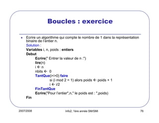 2007/2008 Info2, 1ère année SM/SMI 76
Boucles : exercice
Ecrire un algorithme qui compte le nombre de 1 dans la représentation
binaire de l’entier n.
Solution :
Variables i, n, poids : entiers
Debut
Ecrire(" Entrer la valeur de n :")
lire(n)
i n
nbits 0
TantQue(i<>0) faire
si (i mod 2 = 1) alors poids poids + 1
i i/2
FinTantQue
Ecrire("Pour l’entier",n," le poids est : ",poids)
Fin
 