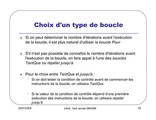 2007/2008 Info2, 1ère année SM/SMI 78
Choix d'un type de boucle
Si on peut déterminer le nombre d'itérations avant l'exécution
de la boucle, il est plus naturel d'utiliser la boucle Pour
S'il n'est pas possible de connaître le nombre d'itérations avant
l'exécution de la boucle, on fera appel à l'une des boucles
TantQue ou répéter jusqu'à
Pour le choix entre TantQue et jusqu'à :
• Si on doit tester la condition de contrôle avant de commencer les
instructions de la boucle, on utilisera TantQue
• Si la valeur de la condition de contrôle dépend d'une première
exécution des instructions de la boucle, on utilisera répéter
jusqu'à
 