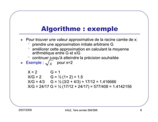 2007/2008 Info2, 1ère année SM/SMI 8
Algorithme : exemple
Pour trouver une valeur approximative de la racine carrée de x:
• prendre une approximation initiale arbitraire G
• améliorer cette approximation en calculant la moyenne
arithmétique entre G et x/G
• continuer jusqu'à atteindre la précision souhaitée
Exemple : pour x=2
X = 2 G = 1
X/G = 2 G = ½ (1+ 2) = 1.5
X/G = 4/3 G = ½ (3/2 + 4/3) = 17/12 = 1.416666
X/G = 24/17 G = ½ (17/12 + 24/17) = 577/408 = 1.4142156
x
 