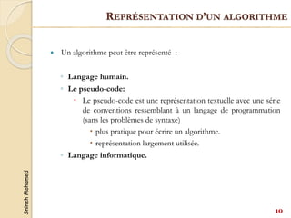 Snineh
Mohamed
 Un algorithme peut être représenté :
◦ Langage humain.
◦ Le pseudo-code:
 Le pseudo-code est une représentation textuelle avec une série
de conventions ressemblant à un langage de programmation
(sans les problèmes de syntaxe)
 plus pratique pour écrire un algorithme.
 représentation largement utilisée.
◦ Langage informatique.
REPRÉSENTATION D’UN ALGORITHME
10
 