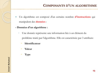 Snineh
Mohamed
 Un algorithme est composé d'un certains nombre d'instructions qui
manipulent des données :
- Données d'un algorithme :
◦ Une donnée représente une information liée à un élément du
problème traité par l’algorithme. Elle est caractérisée par 3 attributs:
 Identificateur
 Valeur
 Type
COMPOSANTS D'UN ALGORITHME
13
 