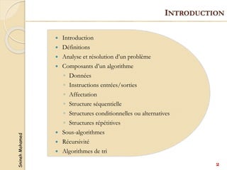 Snineh
Mohamed
 Introduction
 Définitions
 Analyse et résolution d’un problème
 Composants d’un algorithme
◦ Données
◦ Instructions entrées/sorties
◦ Affectation
◦ Structure séquentielle
◦ Structures conditionnelles ou alternatives
◦ Structures répétitives
 Sous-algorithmes
 Récursivité
 Algorithmes de tri
2
INTRODUCTION
 