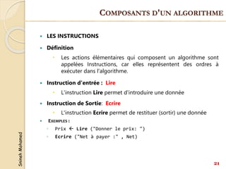 Snineh
Mohamed
 LES INSTRUCTIONS
 Définition
 Les actions élémentaires qui composent un algorithme sont
appelées Instructions, car elles représentent des ordres à
exécuter dans l'algorithme.
 Instruction d'entrée : Lire
 L'instruction Lire permet d'introduire une donnée
 Instruction de Sortie: Ecrire
 L'instruction Ecrire permet de restituer (sortir) une donnée
 EXEMPLES :
◦ Prix  Lire ("Donner le prix: ")
◦ Ecrire ("Net à payer :" , Net)
21
COMPOSANTS D'UN ALGORITHME
 