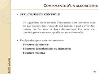 Snineh
Mohamed
 STRUCTURES DE CONTRÔLE
Un algorithme décrit une suite d'instructions dont l'exécution ne se
fait pas toujours dans l'ordre de leur écriture. Il peut y avoir dans
certains cas des sauts de blocs d'instructions. Ces sauts sont
contrôlés par une structure appelée structure de contrôle.
 Un algorithme peut avoir trois structures:
◦ Structure séquentielle
◦ Structures conditionnelles ou alternatives
◦ Structure répétitive
24
COMPOSANTS D'UN ALGORITHME
 