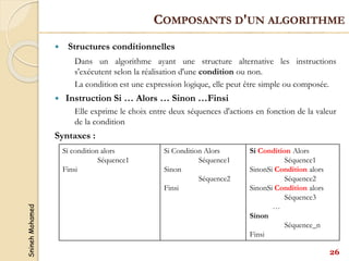 Snineh
Mohamed
 Structures conditionnelles
Dans un algorithme ayant une structure alternative les instructions
s'exécutent selon la réalisation d'une condition ou non.
La condition est une expression logique, elle peut être simple ou composée.
 Instruction Si … Alors … Sinon …Finsi
Elle exprime le choix entre deux séquences d'actions en fonction de la valeur
de la condition
Syntaxes :
Si condition alors
Séquence1
Finsi
Si Condition Alors
Séquence1
Sinon
Séquence2
Finsi
Si Condition Alors
Séquence1
SinonSi Condition alors
Séquence2
SinonSi Condition alors
Séquence3
…
Sinon
Séquence_n
Finsi
26
COMPOSANTS D'UN ALGORITHME
 