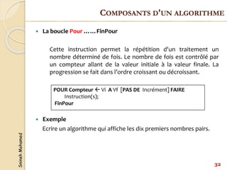 Snineh
Mohamed
 La boucle Pour ……FinPour
Cette instruction permet la répétition d'un traitement un
nombre déterminé de fois. Le nombre de fois est contrôlé par
un compteur allant de la valeur initiale à la valeur finale. La
progression se fait dans l’ordre croissant ou décroissant.
 Exemple
Ecrire un algorithme qui affiche les dix premiers nombres pairs.
POUR Compteur  Vi A Vf [PAS DE Incrément] FAIRE
Instruction(s);
FinPour
32
COMPOSANTS D'UN ALGORITHME
 