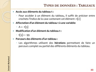 Snineh
Mohamed
 Accès aux éléments du tableau t :
◦ Pour accéder à un élément du tableau, il suffit de préciser entre
crochets l’indice de la case contenant cet élément : t[2]
 Affectation d’un élément du tableau t à une variable:
◦ A ← t[3]
 Modification d’un élément du tableau t :
◦ t[3] ← 99
 Parcours des éléments d’un tableau :
◦ Les algorithmes utilisent des itérations permettant de faire un
parcours complet ou partiel des différents éléments du tableau.
35
TYPES DE DONNÉES : TABLEAUX
 